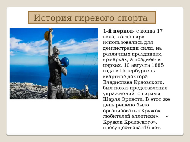 История гиревого спорта 1-й период - с конца 17 века, когда гири использовались для демонстрации силы, на различных праздниках, ярмарках, а позднее- в цирках.  10 августа 1885 года в Петербурге на квартире доктора Владислава Краевского, был показ представления упражнений с гирями Шарля Эрнеста. В этот же день решено было организовать «Кружок любителей атлетики». « Кружок Краевского», просуществовал16 лет. 