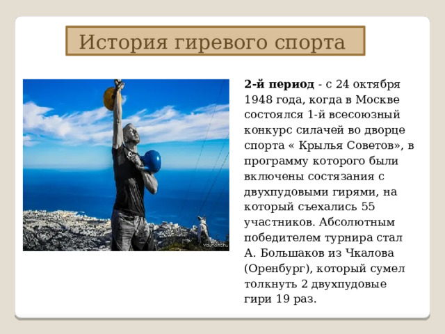 История гиревого спорта 2-й период - с 24 октября 1948 года, когда в Москве состоялся 1-й всесоюзный конкурс силачей во дворце спорта « Крылья Советов», в программу которого были включены состязания с двухпудовыми гирями, на который съехались 55 участников. Абсолютным победителем турнира стал А. Большаков из Чкалова (Оренбург), который сумел толкнуть 2 двухпудовые гири 19 раз. 