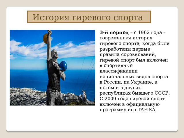 История гиревого спорта 3-й период – с 1962 года – современная история гиревого спорта, когда были разработаны первые правила соревнований, гиревой спорт был включен в спортивные классификации национальных видов спорта в России, на Украине, а потом и в других республиках бывшего СССР. С 2009 года гиревой спорт включен в официальную программу игр TAFISA. 