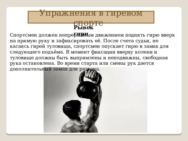 Упражнения в гиревом спорте Рывок гири Спортсмен должен непрерывным движением поднять гирю вверх на прямую руку и зафиксировать её. После счета судьи, не касаясь гирей туловища, спортсмен опускает гирю в замах для следующего подъёма. В момент фиксации вверху колени и туловище должны быть выпрямлены и неподвижны, свободная рука остановлена. Во время старта или смены рук дается дополнительный замах для разгона. 