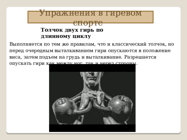 Упражнения в гиревом спорте Толчок двух гирь по длинному циклу Выполняется по тем же правилам, что и классический толчок, но перед очередным выталкиванием гири опускаются в положение виса, затем подъем на грудь и выталкивание. Разрешается опускать гири как между ног, так и через стороны. 