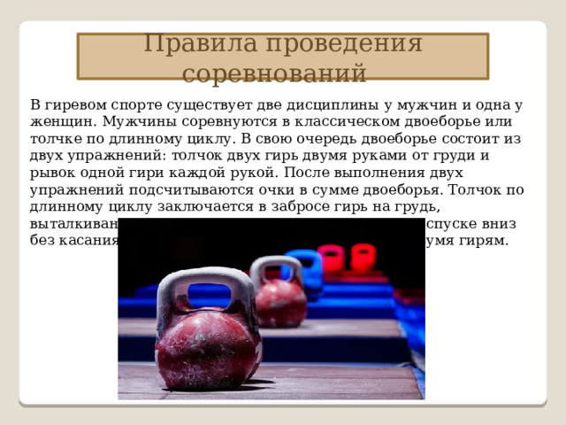Правила проведения соревнований В гиревом спорте существует две дисциплины у мужчин и одна у женщин. Мужчины соревнуются в классическом двоеборье или толчке по длинному циклу. В свою очередь двоеборье состоит из двух упражнений: толчок двух гирь двумя руками от груди и рывок одной гири каждой рукой. После выполнения двух упражнений подсчитываются очки в сумме двоеборья. Толчок по длинному циклу заключается в забросе гирь на грудь, выталкивании вверх от груди, опускании на грудь и спуске вниз без касания помоста. Упражнение выполняется с двумя гирям. 