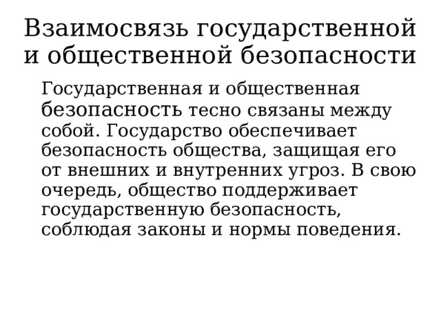 Взаимосвязь государственной и общественной безопасности   Государственная и общественная безопасность тесно связаны между собой. Государство обеспечивает безопасность общества, защищая его от внешних и внутренних угроз. В свою очередь, общество поддерживает государственную безопасность, соблюдая законы и нормы поведения. 