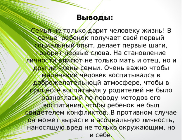 Выводы: Семья не только дарит человеку жизнь! В семье ребенок получает свой первый социальный опыт, делает первые шаги, говорит первые слова. На становление личности влияют не только мать и отец, но и другие члены семьи. Очень важно чтобы маленький человек воспитывался в доброжелательноцй атмосфере, чтобы в процессе воспитания у родителей не было разногласий по поводу методов его воспитания, чтобы ребенок не был свидетелем конфликтов. В противном случае он может вырасти в асоциальную личность, наносящую вред не только окружающим, но и себе. 