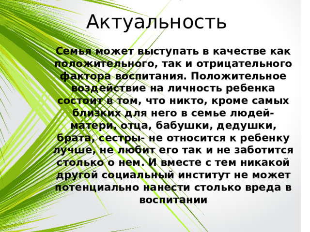 Актуальность Семья может выступать в качестве как положительного, так и отрицательного фактора воспитания. Положительное воздействие на личность ребенка состоит в том, что никто, кроме самых близких для него в семье людей- матери, отца, бабушки, дедушки, брата, сестры- не относится к ребенку лучше, не любит его так и не заботится столько о нем. И вместе с тем никакой другой социальный институт не может потенциально нанести столько вреда в воспитании 