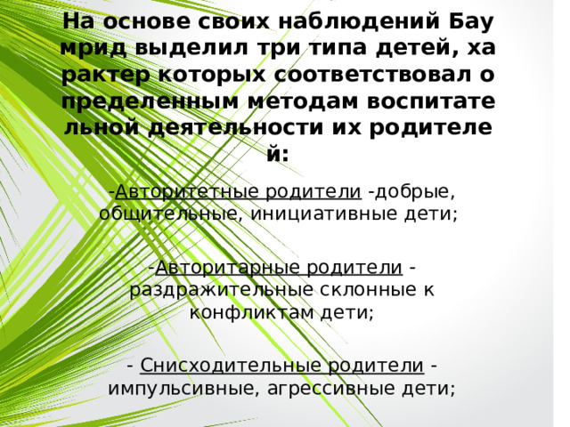 На основе своих наблюдений Баумрид выделил три типа детей, характер которых соответствовал определенным методам воспитательной деятельности их родителей: - Авторитетные родители -добрые, общительные, инициативные дети; - Авторитарные родители - раздражительные склонные к конфликтам дети; - Снисходительные родители - импульсивные, агрессивные дети; 