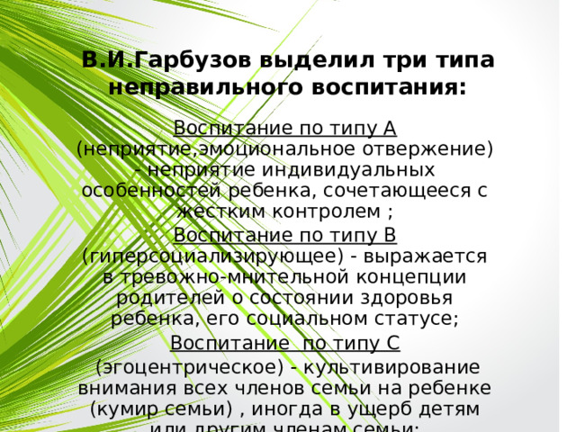 В.И.Гарбузов выделил три типа неправильного воспитания: Воспитание по типу А (неприятие,эмоциональное отвержение) - неприятие индивидуальных особенностей ребенка, сочетающееся с жестким контролем ; Воспитание по типу В (гиперсоциализирующее) - выражается в тревожно-мнительной концепции родителей о состоянии здоровья ребенка, его социальном статусе; Воспитание по типу С  (эгоцентрическое) - культивирование внимания всех членов семьи на ребенке (кумир семьи) , иногда в ущерб детям или другим членам семьи;  