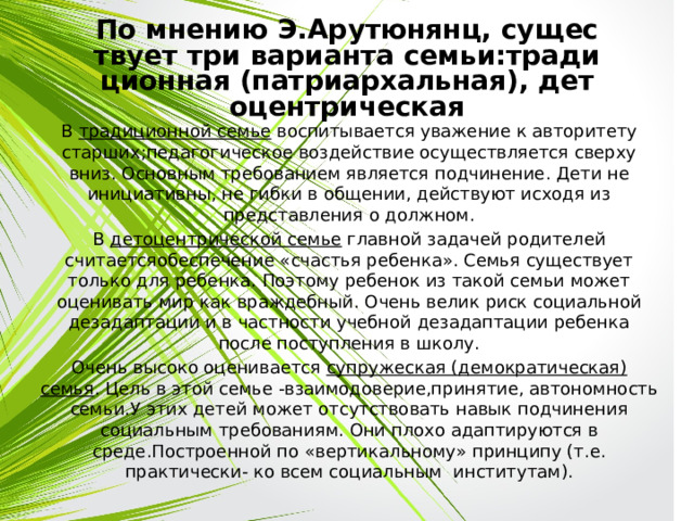 По мнению Э.Арутюнянц, существует три варианта семьи:традиционная (патриархальная), детоцентрическая В традиционной семье воспитывается уважение к авторитету старших;педагогическое воздействие осуществляется сверху вниз. Основным требованием является подчинение. Дети не инициативны, не гибки в общении, действуют исходя из представления о должном. В детоцентрической семье главной задачей родителей считаетсяобеспечение «счастья ребенка». Семья существует только для ребенка. Поэтому ребенок из такой семьи может оценивать мир как враждебный. Очень велик риск социальной дезадаптации и в частности учебной дезадаптации ребенка после поступления в школу. Очень высоко оценивается супружеская (демократическая) семья . Цель в этой семье -взаимодоверие,принятие, автономность семьи.У этих детей может отсутствовать навык подчинения социальным требованиям. Они плохо адаптируются в среде.Построенной по «вертикальному» принципу (т.е. практически- ко всем социальным институтам). 