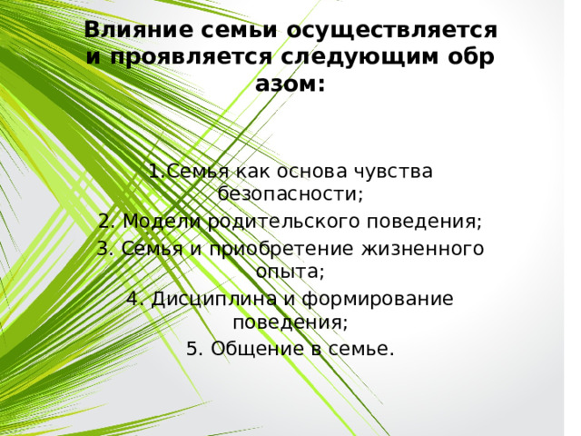 Влияние семьи осуществляется и проявляется следующим образом: 1.Семья как основа чувства безопасности; 2. Модели родительского поведения; 3. Семья и приобретение жизненного опыта; 4. Дисциплина и формирование поведения; 5. Общение в семье. 