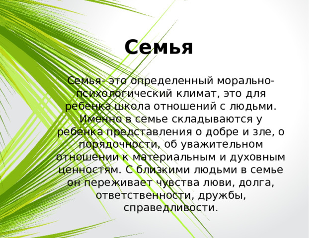 Семья Семья- это определенный морально- психологический климат, это для ребенка школа отношений с людьми. Именно в семье складываются у ребенка представления о добре и зле, о порядочности, об уважительном отношении к материальным и духовным ценностям. С близкими людьми в семье он переживает чувства люви, долга, ответственности, дружбы, справедливости. 