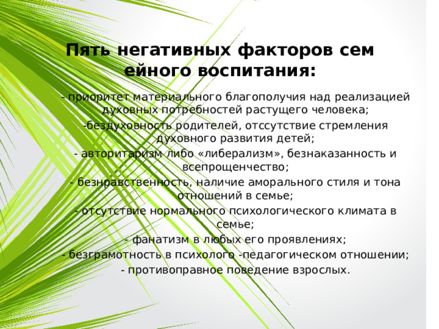 Пять негативных факторов семейного воспитания: - приоритет материального благополучия над реализацией духовных потребностей растущего человека; -бездуховность родителей, отссутствие стремления духовного развития детей; - авторитаризм либо «либерализм», безнаказанность и всепрощенчество; - безнравственность, наличие аморального стиля и тона отношений в семье; - отсутствие нормального психологического климата в семье; - фанатизм в любых его проявлениях; - безграмотность в психолого -педагогическом отношении; - противоправное поведение взрослых. 