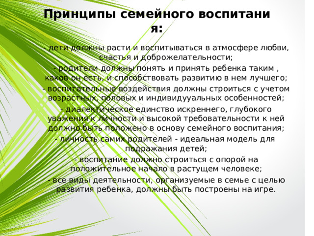 Принципы семейного воспитания: - дети должны расти и воспитываться в атмосфере любви, счастья и доброжелательности; - родители должны понять и принять ребенка таким , каков он есть, и способствовать развитию в нем лучшего; - воспитательные воздействия должны строиться с учетом возрастных, половых и индивидууальных особенностей; - диалектическое единство искреннего, глубокого уважения к личности и высокой требовательности к ней должно быть положено в основу семейного воспитания; - личность самих родителей - идеальная модель для подражания детей; - воспитание должно строиться с опорой на положительное начало в растущем человеке; - все виды деятельности, организуемые в семье с целью развития ребенка, должны быть построены на игре. 
