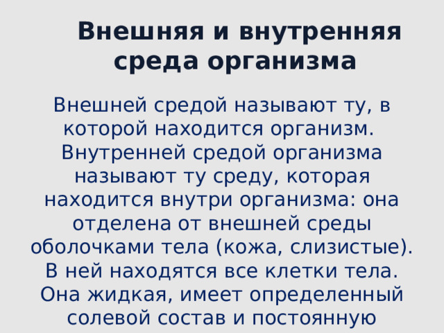 Внешняя и внутренняя среда организма Внешней средой называют ту, в которой находится организм.  Внутренней средой организма называют ту среду, которая находится внутри организма: она отделена от внешней среды оболочками тела (кожа, слизистые). В ней находятся все клетки тела. Она жидкая, имеет определенный солевой состав и постоянную температуру. 