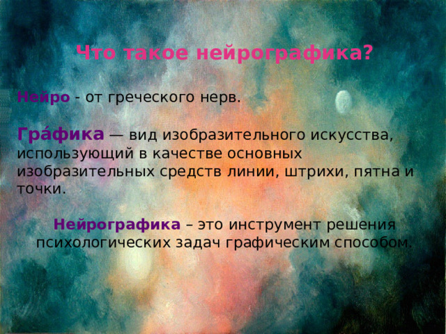 Что такое нейрографика?  Нейро - от греческого нерв.  Гра́фика — вид изобразительного искусства, использующий в качестве основных изобразительных средств линии, штрихи, пятна и точки.  Нейрографика – это инструмент решения психологических задач графическим способом. 