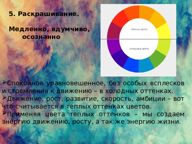 5 . Раскрашивание.  Медленно, вдумчиво,  осознанно    Спокойное уравновешенное, без особых всплесков и стремления к движению – в холодных оттенках. Движение, рост, развитие, скорость, амбиции – вот что считывается в теплых оттенках цветов. Применяя цвета теплых оттенков – мы создаем энергию движению, росту, а так же энергию жизни. 