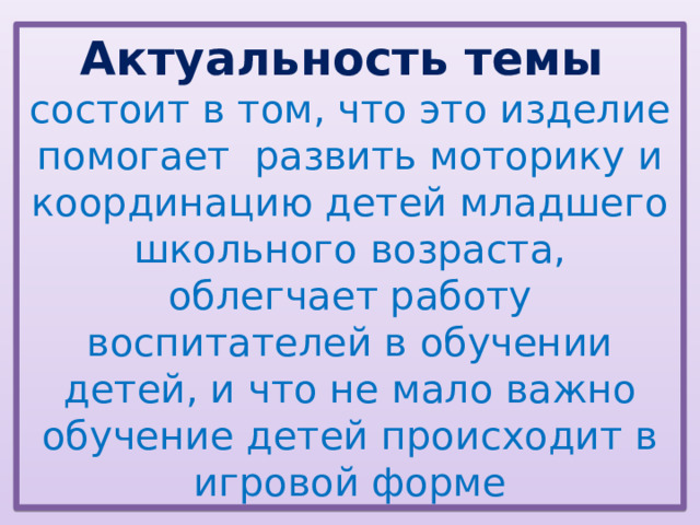 Актуальность темы состоит в том, что это изделие помогает развить моторику и координацию детей младшего школьного возраста, облегчает работу воспитателей в обучении детей, и что не мало важно обучение детей происходит в игровой форме 
