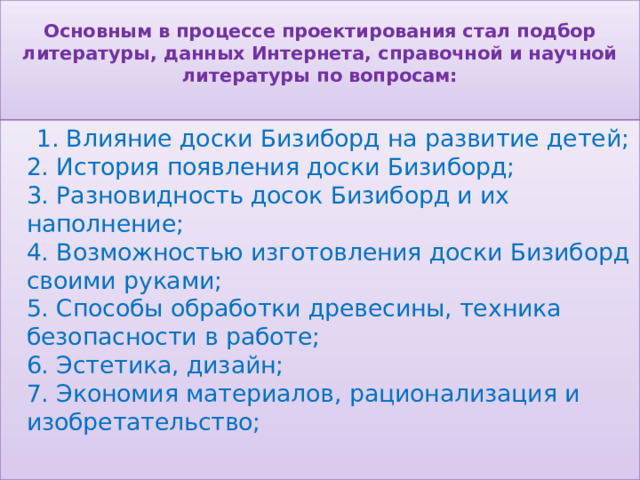  Основным в процессе проектирования стал подбор литературы, данных Интернета, справочной и научной литературы по вопросам:    1. Влияние доски Бизиборд на развитие детей;  2. История появления доски Бизиборд;  3. Разновидность досок Бизиборд и их наполнение;  4. Возможностью изготовления доски Бизиборд своими руками;  5. Способы обработки древесины, техника безопасности в работе;  6. Эстетика, дизайн;  7. Экономия материалов, рационализация и изобретательство;   
