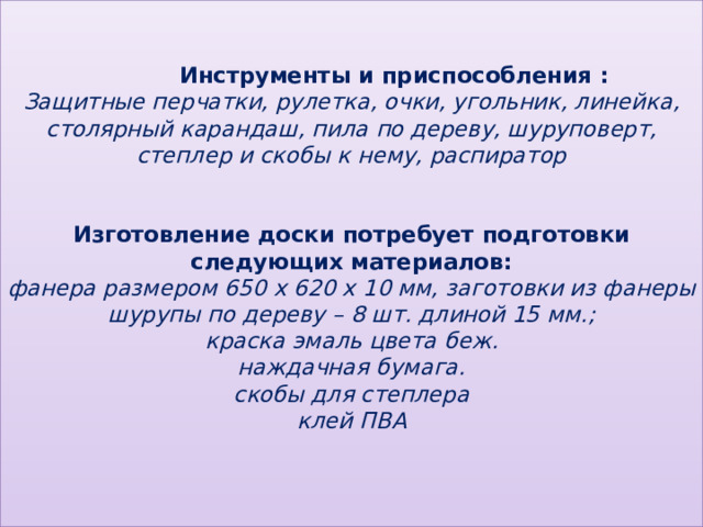    Инструменты и приспособления :  Защитные перчатки, рулетка, очки, угольник, линейка, столярный карандаш, пила по дереву, шуруповерт, степлер и скобы к нему, распиратор    Изготовление доски потребует подготовки следующих материалов:  фанера размером 650 x 620 x 10 мм, заготовки из фанеры  шурупы по дереву – 8 шт. длиной 15 мм.;  краска эмаль цвета беж.  наждачная бумага.  скобы для степлера  клей ПВА    