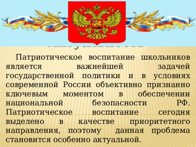 Актуальность   Патриотическое воспитание школьников является важнейшей задачей государственной политики и в условиях современной России объективно признанно ключевым моментом в обеспечении национальной безопасности РФ. Патриотическое воспитание сегодня выделено в качестве приоритетного направления, поэтому данная проблема становится особенно актуальной.  