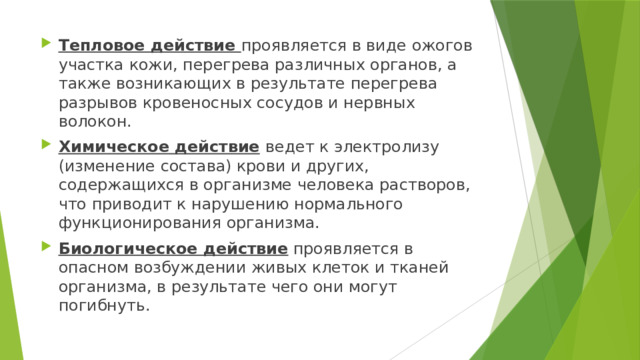 Тепловое действие проявляется в виде ожогов участка кожи, перегрева различных органов, а также возникающих в результате перегрева разрывов кровеносных сосудов и нервных волокон. Химическое действие  ведет к электролизу (изменение состава) крови и других, содержащихся в организме человека растворов, что приводит к нарушению нормального функционирования организма. Биологическое действие проявляется в опасном возбуждении живых клеток и тканей организма, в результате чего они могут погибнуть. 