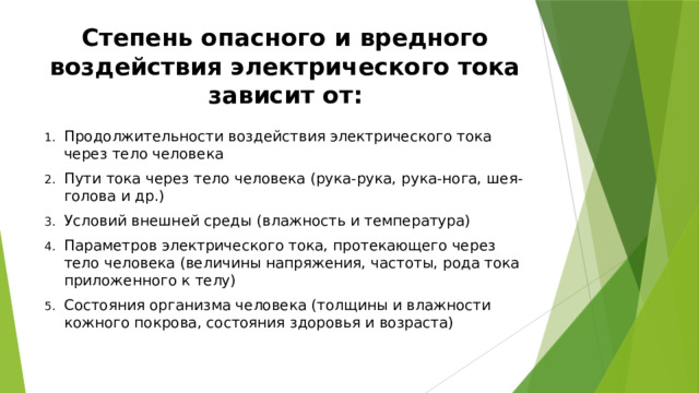 Степень опасного и вредного воздействия электрического тока зависит от: Продолжительности воздействия электрического тока через тело человека Пути тока через тело человека (рука-рука, рука-нога, шея-голова и др.) Условий внешней среды (влажность и температура) Параметров электрического тока, протекающего через тело человека (величины напряжения, частоты, рода тока приложенного к телу) Состояния организма человека (толщины и влажности кожного покрова, состояния здоровья и возраста) 