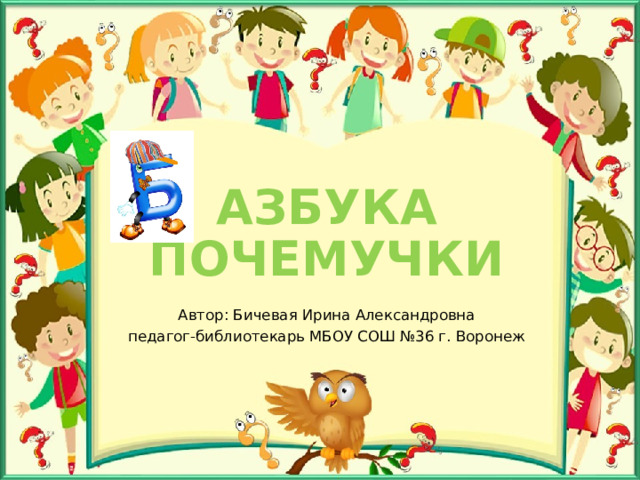 АЗБУКА ПОЧЕМУЧКИ Автор: Бичевая Ирина Александровна педагог-библиотекарь МБОУ СОШ №36 г. Воронеж 