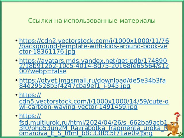 Ссылки на использованные материалы https://cdn2.vectorstock.com/i/1000x1000/11/76/background-template-with-kids-around-book-vector-18361176.jpg https://avatars.mds.yandex.net/get-pdb/1748902/18b912b2-10c5-4014-8d75-20168fe65564/s1200?webp=false https://otvet.imgsmail.ru/download/de5e34b3fa84e29528b5f4247cba9ef1_i-945.jpg https:// cdn5.vectorstock.com/i/1000x1000/14/59/cute-owl-cartoon-waving-vector-1491459.jpg https:// fsd.multiurok.ru/html/2024/04/26/s_662ba9acb13f0/php53un2M_Razrabotka_fragmenta_uroka_Romanova_E_S_html_b8c33fbc5f71ae09.png Автор шаблона Осипова М.И. 
