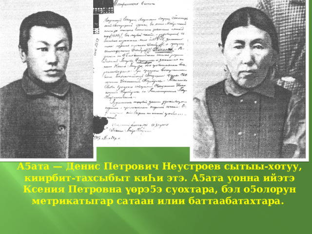 А5ата — Денис Петрович Неустроев сытыы-хотуу, киирбит-тахсыбыт киҺи этэ. А5ата уонна ийэтэ Ксения Петровна үөрэ5э суохтара, бэл о5олорун метрикатыгар сатаан илии баттаабатахтара.  