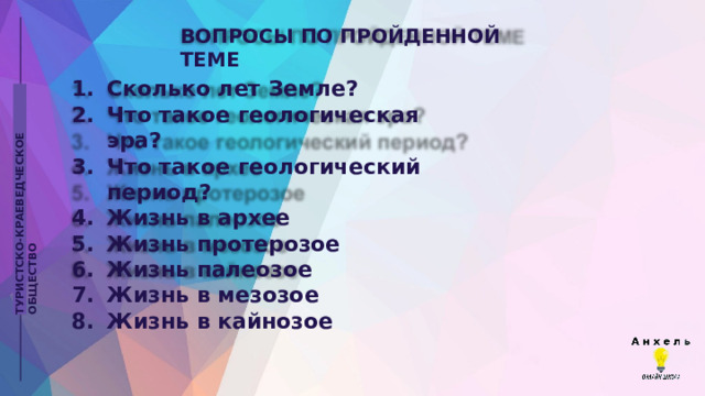 ВОПРОСЫ  ПО  ПРОЙДЕННОЙ  ТЕМЕ Сколько  лет  Земле? Что  такое  геологическая  эра? Что  такое  геологический  период? Жизнь  в  архее Жизнь  протерозое Жизнь  палеозое Жизнь  в  мезозое Жизнь  в  кайнозое ТУРИСТСКО-КРАЕВЕДЧЕСКОЕ  ОБЩЕСТВО 