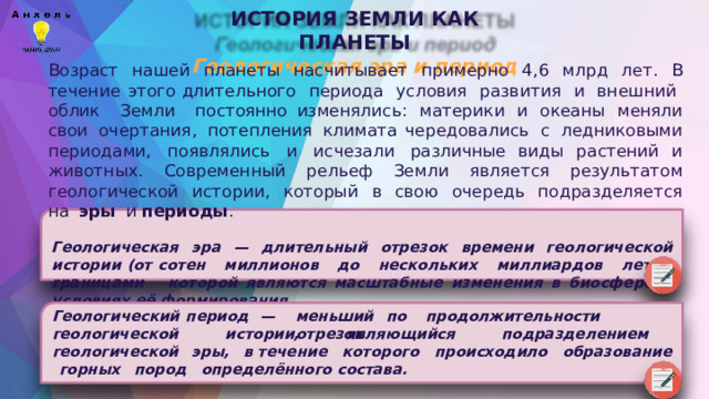 ИСТОРИЯ  ЗЕМЛИ  КАК  ПЛАНЕТЫ  Геологическая  эра  и  период Возраст  нашей  планеты  насчитывает  примерно  4,6  млрд  лет.  В  течение  этого длительного  периода  условия  развития  и  внешний  облик  Земли  постоянно изменялись:  материки  и  океаны  меняли  свои  очертания,  потепления  климата чередовались  с  ледниковыми  периодами,  появлялись  и  исчезали  различные виды  растений  и  животных.  Современный  рельеф  Земли  является  результатом геологической  истории,  который  в  свою  очередь  подразделяется  на  эры  и периоды . Геологическая  эра  —  длительный  отрезок  времени  геологической  истории  (от сотен  миллионов  до  нескольких  миллиардов  лет),  границами  которой являются  масштабные  изменения  в  биосфере  и  условиях  её  формирования. Геологический  период  — меньший  по  продолжительности  отрезок геологической  истории,  являющийся  подразделением  геологической  эры,  в течение  которого  происходило  образование  горных  пород  определённого состава. 
