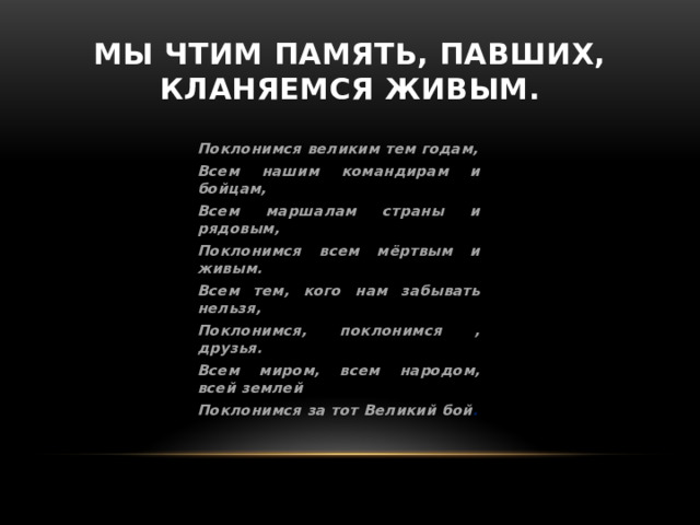 Мы чтим память, павших, кланяемся живым. Поклонимся великим тем годам, Всем нашим командирам и бойцам, Всем маршалам страны и рядовым, Поклонимся всем мёртвым и живым. Всем тем, кого нам забывать нельзя, Поклонимся, поклонимся , друзья. Всем миром, всем народом, всей землей Поклонимся за тот Великий бой . 