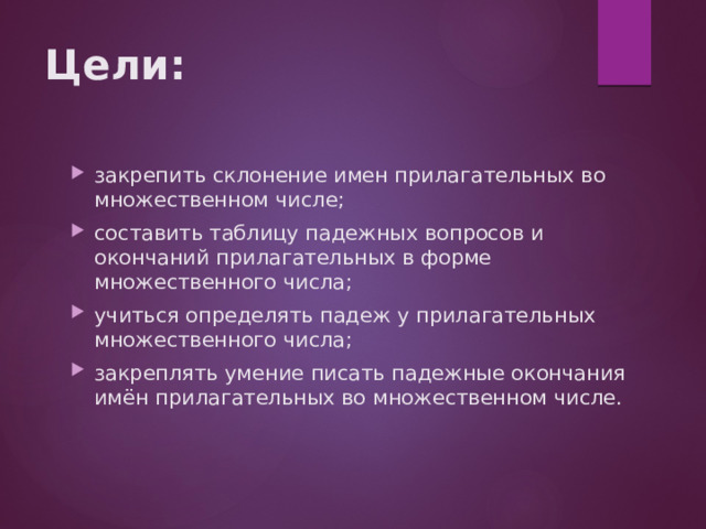 Цели: закрепить склонение имен прилагательных во множественном числе; составить таблицу падежных вопросов и окончаний прилагательных в форме множественного числа; учиться определять падеж у прилагательных множественного числа; закреплять умение писать падежные окончания имён прилагательных во множественном числе. 