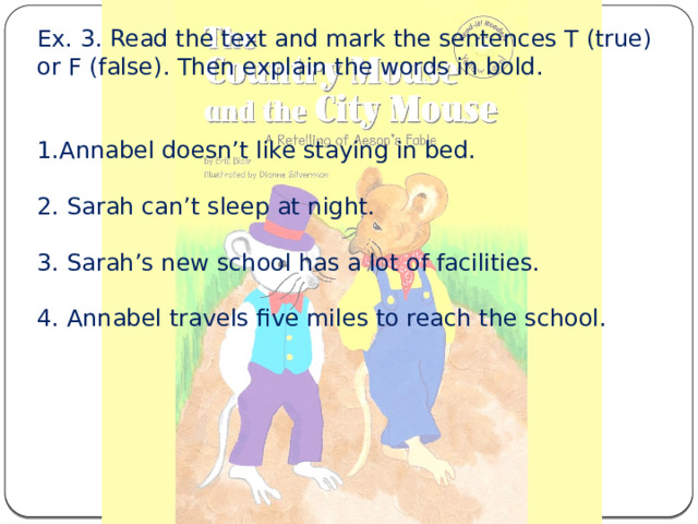 Ex. 3. Read the text and mark the sentences T (true) or F (false). Then explain the words in bold. 1.Annabel doesn’t like staying in bed. 2. Sarah can’t sleep at night. 3. Sarah’s new school has a lot of facilities. 4. Annabel travels five miles to reach the school. 