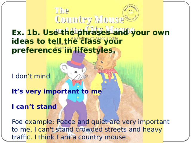 Ex. 1b. Use the phrases and your own ideas to tell the class your preferences in lifestyles. I don’t mind It’s very important to me I can’t stand Foe example: Peace and quiet are very important to me. I can't stand crowded streets and heavy traffic. I think I am a country mouse. 