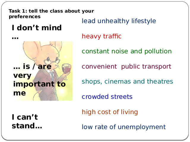 Task 1: tell the class about your preferences lead unhealthy lifestyle heavy traffic constant noise and pollution convenient public transport shops, cinemas and theatres crowded streets high cost of living low rate of unemployment I don’t mind … … is / are very important to me I can’t stand… 
