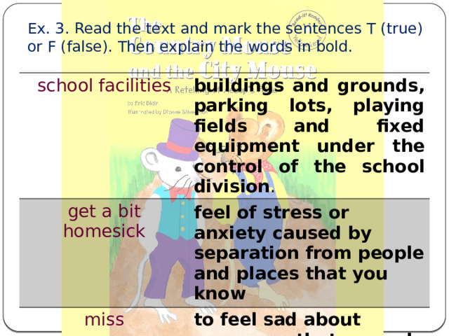 Ex. 3. Read the text and mark the sentences T (true) or F (false). Then explain the words in bold. school facilities buildings and grounds, parking lots, playing fields and fixed equipment under the control of the school division . get a bit homesick feel of stress or anxiety caused by separation from people and places that you know miss to feel sad about someone that you do not see now 
