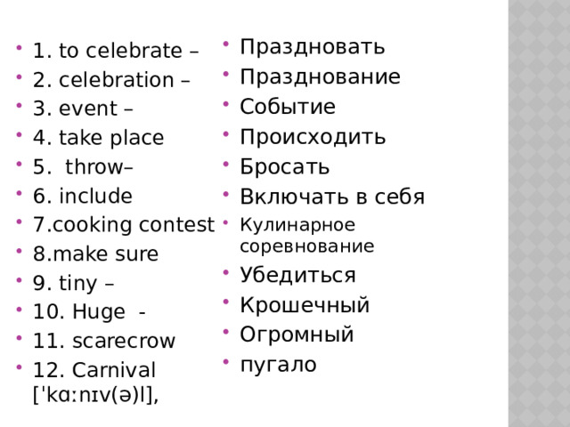  Праздновать Празднование Событие Происходить Бросать Включать в себя Кулинарное соревнование Убедиться Крошечный Огромный пугало 1. to celebrate – 2. celebration – 3. event – 4. take place 5. throw– 6. include 7.cooking contest 8.make sure 9. tiny – 10. Huge - 11. scarecrow 12. Carnival [ˈkɑːnɪv(ə)l], 