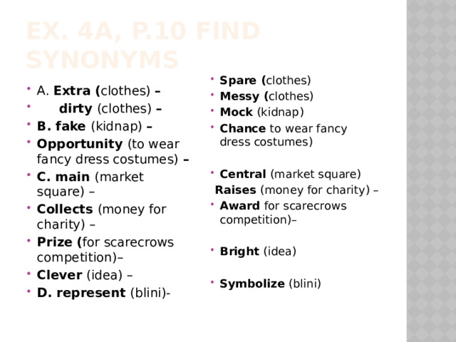 EX. 4a, p.10 Find synonyms Spare ( clothes) Messy ( clothes) Mock (kidnap) Chance to wear fancy dress costumes)   Central (market square)  Raises (money for charity) – Award for scarecrows competition)–  Bright (idea)  Symbolize (blini)  A. Extra ( clothes) –  dirty (clothes) – B. fake (kidnap) – Opportunity (to wear fancy dress costumes) – C. main (market square) – Collects (money for charity) – Prize ( for scarecrows competition)– Clever (idea) – D. represent (blini)- 