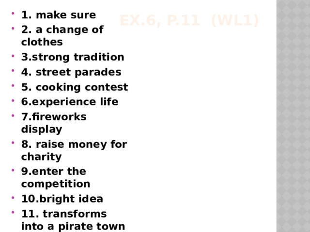 1. make sure 2. a change of clothes 3.strong tradition 4. street parades 5. cooking contest 6.experience life 7.fireworks display 8. raise money for charity 9.enter the competition 10.bright idea 11. transforms into a pirate town 12. it takes place Ex.6, p.11 (WL1) 