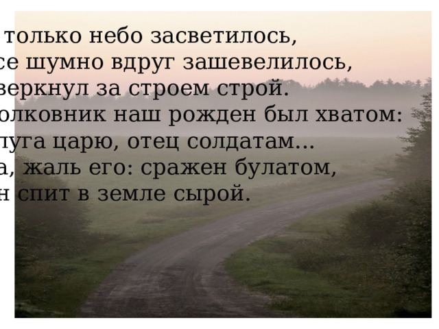 И только небо засветилось,  Все шумно вдруг зашевелилось,  Сверкнул за строем строй.  Полковник наш рожден был хватом:  Слуга царю, отец солдатам...  Да, жаль его: сражен булатом,  Он спит в земле сырой.    