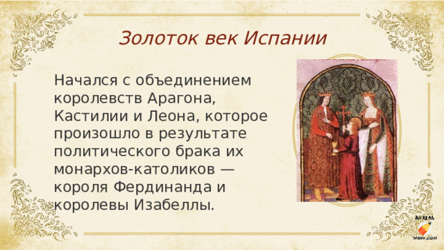 Золоток век Испании Начался с объединением королевств Арагона, Кастилии и Леона, которое произошло в результате политического брака их монархов-католиков — короля Фердинанда и королевы Изабеллы. 