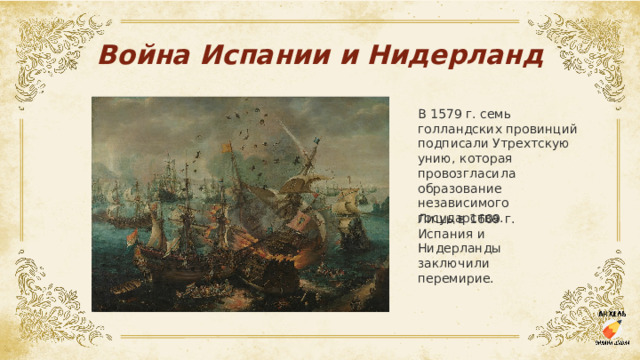 Война Испании и Нидерланд В 1579 г. семь голландских провинций подписали Утрехтскую унию, которая провозгласила образование независимого государства. Лишь в 1609 г. Испания и Нидерланды заключили перемирие.  