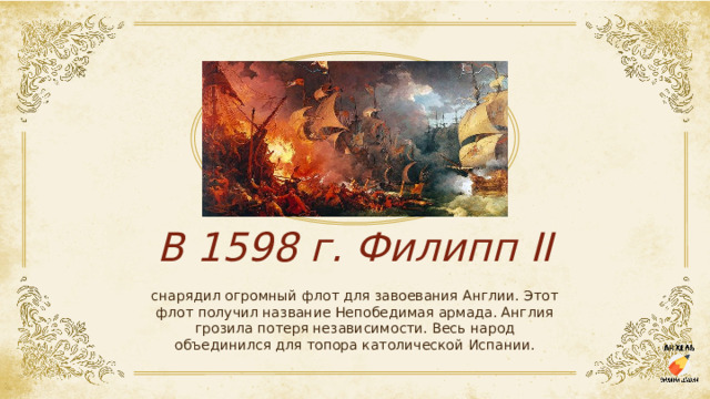 В 1598 г. Филипп II снарядил огромный флот для завоевания Англии. Этот флот получил название Непобедимая армада. Англия грозила потеря независимости. Весь народ объединился для топора католической Испании. 