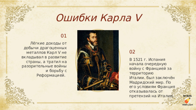 Ошибки Карла V 01 Лёгкие доходы от добычи драгоценных металлов Карл V не вкладывал в развитие страны, а тратил на разорительные войны и борьбу с Реформацией.  02 В 1521 г. Испания начала очередную войну с Францией за территорию Италии. был заключён Мадридский мир. По его условиям Франция отказывалась от претензий на Италию.  