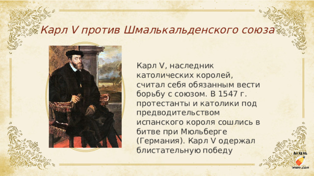 Карл V против Шмалькальденского союза Карл V, наследник католических королей, считал себя обязанным вести борьбу с союзом. В 1547 г. протестанты и католики под предводительством испанского короля сошлись в битве при Мюльберге (Германия). Карл V одержал блистательную победу 