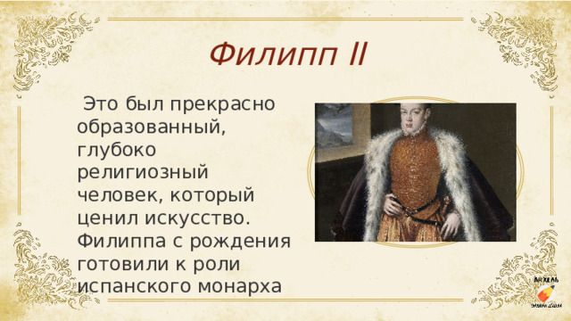Филипп II   Это был прекрасно образованный, глубоко религиозный человек, который ценил искусство. Филиппа с рождения готовили к роли испанского монарха 