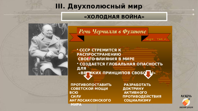 III. Двухполюсный мир «ХОЛОДНАЯ ВОЙНА»  СССР СТРЕМИТСЯ К РАСПРОСТРАНЕНИЮ  СВОЕГО ВЛИЯНИЯ В МИРЕ  СОЗДАЕТСЯ ГЛОБАЛЬНАЯ ОПАСНОСТЬ ДЛЯ  «ВЕЛИКИХ ПРИНЦИПОВ СВОБОДЫ»  ПРОТИВОПОСТАВИТЬ  РАЗРАБОТАТЬ ДОКТРИНУ  СОВЕТСКОЙ МОЩИ ВСЮ  АКТИВНОГО  СИЛУ ПРОТИВОДЕЙСТВИЯ АНГЛОСАКСОНСКОГО  СОЦИАЛИЗМУ  МИРА 