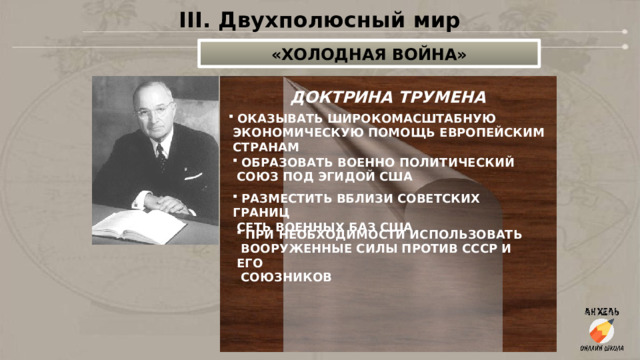 III. Двухполюсный мир «ХОЛОДНАЯ ВОЙНА» ДОКТРИНА ТРУМЕНА  ОКАЗЫВАТЬ ШИРОКОМАСШТАБНУЮ  ЭКОНОМИЧЕСКУЮ ПОМОЩЬ ЕВРОПЕЙСКИМ  СТРАНАМ  ОБРАЗОВАТЬ ВОЕННО ПОЛИТИЧЕСКИЙ  СОЮЗ ПОД ЭГИДОЙ США  РАЗМЕСТИТЬ ВБЛИЗИ СОВЕТСКИХ ГРАНИЦ  СЕТЬ ВОЕННЫХ БАЗ США  ПРИ НЕОБХОДИМОСТИ ИСПОЛЬЗОВАТЬ  ВООРУЖЕННЫЕ СИЛЫ ПРОТИВ СССР И ЕГО  СОЮЗНИКОВ 