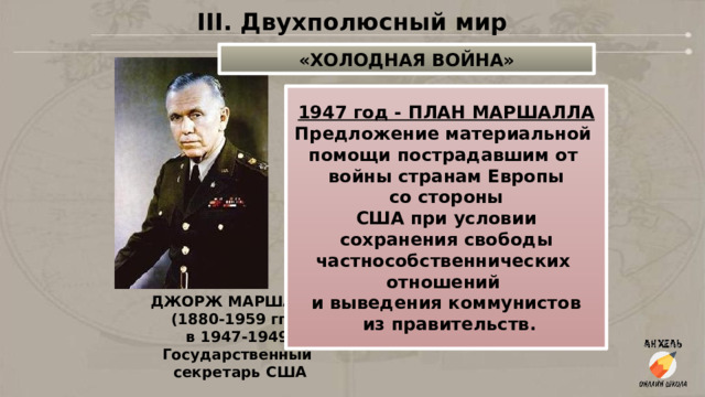 III. Двухполюсный мир «ХОЛОДНАЯ ВОЙНА» 1947 год - ПЛАН МАРШАЛЛА Предложение материальной помощи пострадавшим от войны странам Европы  со стороны США при условии  сохранения свободы частнособственнических отношений и выведения коммунистов  из правительств. ДЖОРЖ МАРШАЛЛ (1880-1959 гг.) в 1947-1949 Государственный  секретарь США 