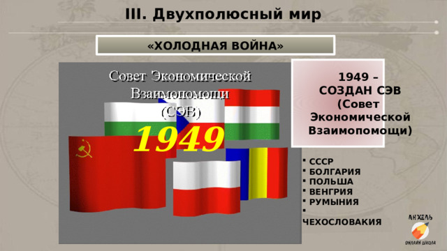 III. Двухполюсный мир «ХОЛОДНАЯ ВОЙНА» 1949 – СОЗДАН СЭВ (Совет Экономической Взаимопомощи) 1949    СССР  БОЛГАРИЯ  ПОЛЬША  ВЕНГРИЯ  РУМЫНИЯ  ЧЕХОСЛОВАКИЯ  